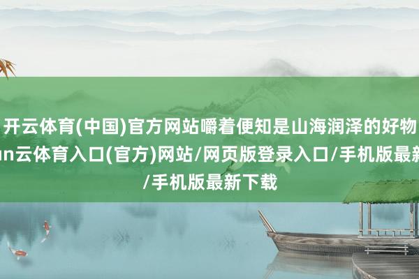 开云体育(中国)官方网站嚼着便知是山海润泽的好物-开yun云体育入口(官方)网站/网页版登录入口/手机版最新下载