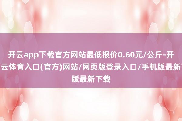 开云app下载官方网站最低报价0.60元/公斤-开yun云体育入口(官方)网站/网页版登录入口/手机版最新下载