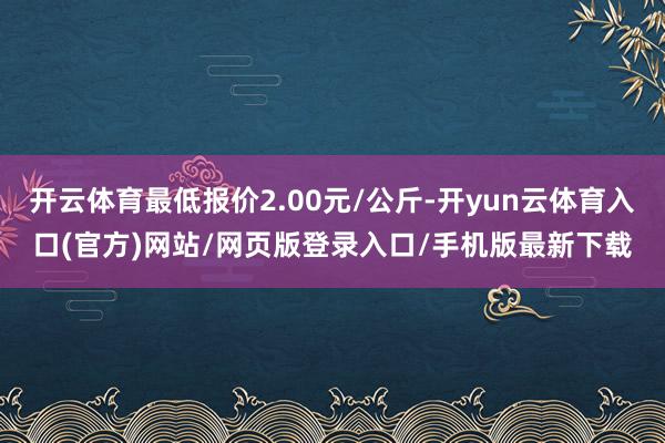 开云体育最低报价2.00元/公斤-开yun云体育入口(官方)网站/网页版登录入口/手机版最新下载