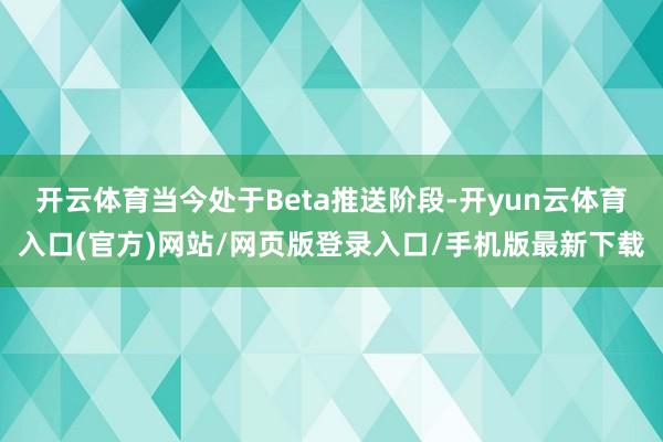 开云体育当今处于Beta推送阶段-开yun云体育入口(官方)网站/网页版登录入口/手机版最新下载