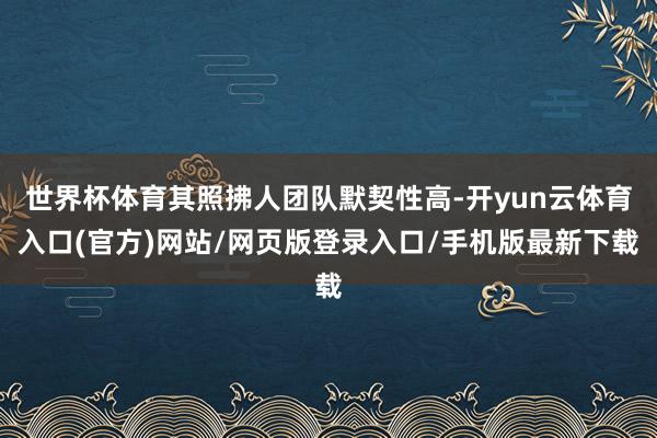 世界杯体育其照拂人团队默契性高-开yun云体育入口(官方)网站/网页版登录入口/手机版最新下载