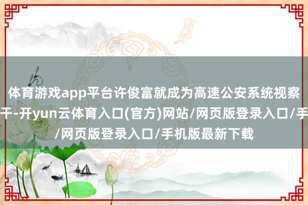 体育游戏app平台许俊富就成为高速公安系统视察办案的业务主干-开yun云体育入口(官方)网站/网页版登录入口/手机版最新下载