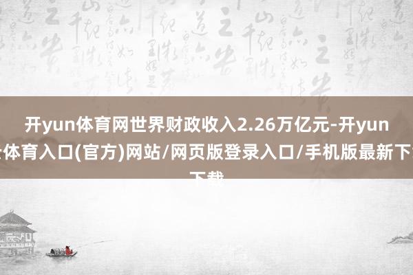 开yun体育网世界财政收入2.26万亿元-开yun云体育入口(官方)网站/网页版登录入口/手机版最新下载