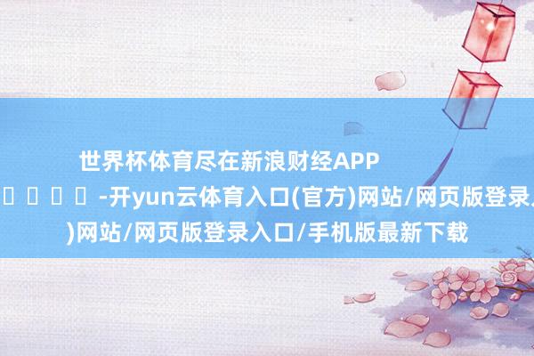 世界杯体育尽在新浪财经APP            													-开yun云体育入口(官方)网站/网页版登录入口/手机版最新下载