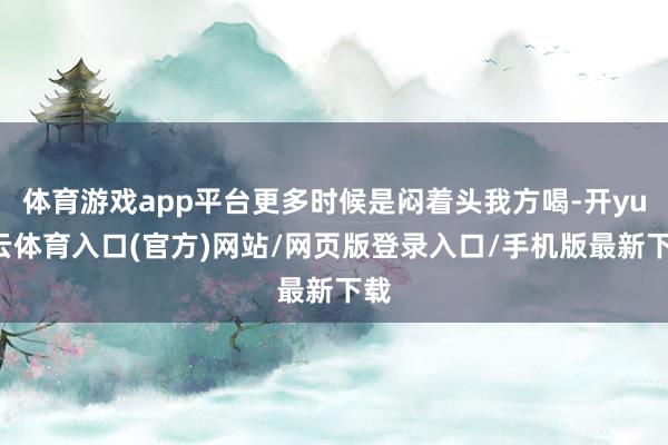 体育游戏app平台更多时候是闷着头我方喝-开yun云体育入口(官方)网站/网页版登录入口/手机版最新下载