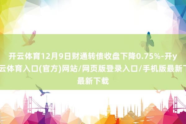 开云体育12月9日财通转债收盘下降0.75%-开yun云体育入口(官方)网站/网页版登录入口/手机版最新下载