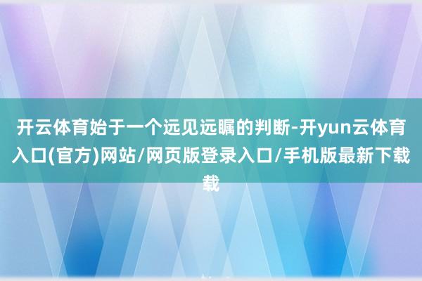 开云体育始于一个远见远瞩的判断-开yun云体育入口(官方)网站/网页版登录入口/手机版最新下载