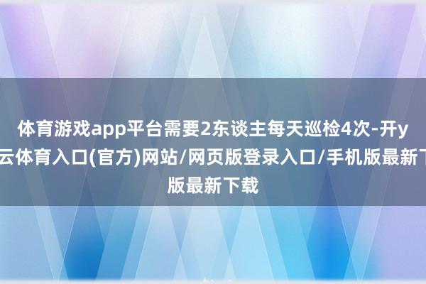 体育游戏app平台需要2东谈主每天巡检4次-开yun云体育入口(官方)网站/网页版登录入口/手机版最新下载