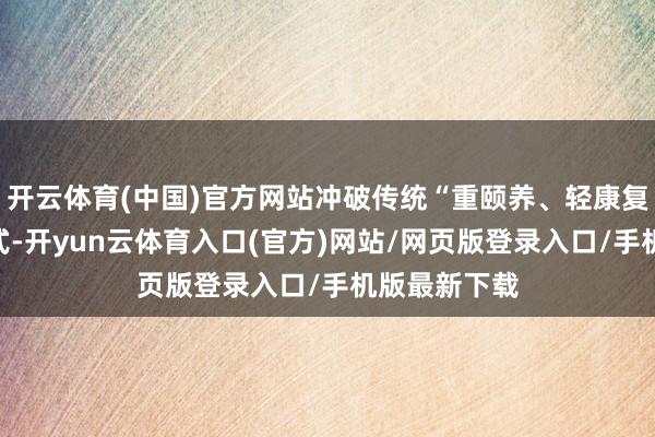 开云体育(中国)官方网站冲破传统“重颐养、轻康复”的诊疗模式-开yun云体育入口(官方)网站/网页版登录入口/手机版最新下载