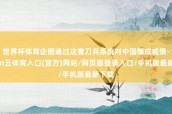 世界杯体育企图通过这套刀兵系统对中国酿成威慑-开yun云体育入口(官方)网站/网页版登录入口/手机版最新下载