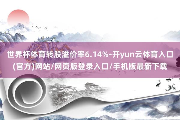 世界杯体育转股溢价率6.14%-开yun云体育入口(官方)网站/网页版登录入口/手机版最新下载