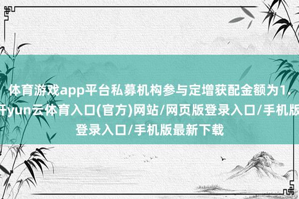 体育游戏app平台私募机构参与定增获配金额为1.61亿元-开yun云体育入口(官方)网站/网页版登录入口/手机版最新下载