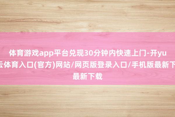 体育游戏app平台兑现30分钟内快速上门-开yun云体育入口(官方)网站/网页版登录入口/手机版最新下载