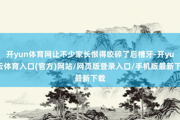 开yun体育网让不少家长恨得咬碎了后槽牙-开yun云体育入口(官方)网站/网页版登录入口/手机版最新下载