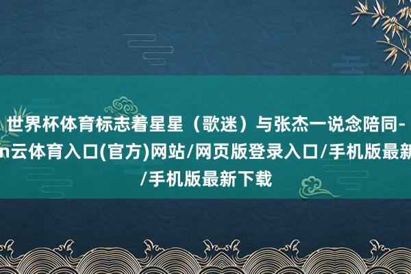 世界杯体育标志着星星（歌迷）与张杰一说念陪同-开yun云体育入口(官方)网站/网页版登录入口/手机版最新下载