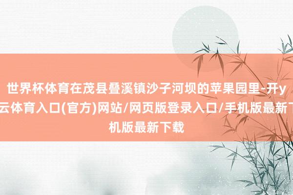 世界杯体育在茂县叠溪镇沙子河坝的苹果园里-开yun云体育入口(官方)网站/网页版登录入口/手机版最新下载
