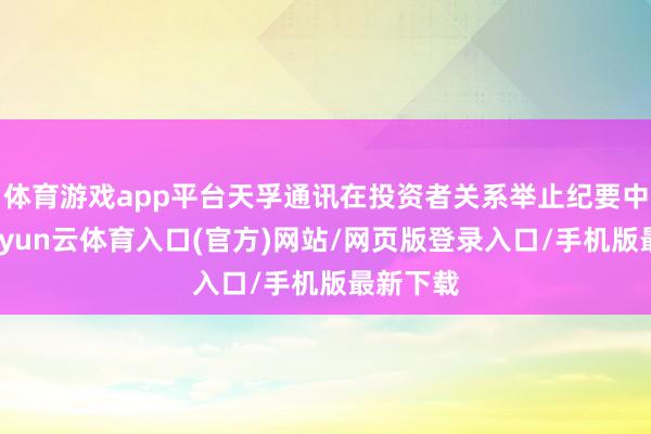体育游戏app平台天孚通讯在投资者关系举止纪要中提到-开yun云体育入口(官方)网站/网页版登录入口/手机版最新下载