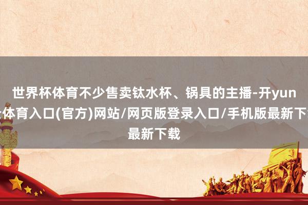世界杯体育不少售卖钛水杯、锅具的主播-开yun云体育入口(官方)网站/网页版登录入口/手机版最新下载