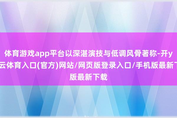 体育游戏app平台以深湛演技与低调风骨著称-开yun云体育入口(官方)网站/网页版登录入口/手机版最新下载